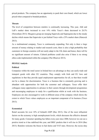 Page 9 of 22
priced products. The company has an opportunity to push their own brand, which are lower
priced when compared to branded products.
Threats
The level of competition between retailers is continually increasing. This year, Aldi and
Lidl’s market share increased to over 14% while Tesco’s share decreased to 26.5%
(Newenham 2013). Musgrave group are merging Supervalu and Superquinn due to the steady
decline which means that Supervalu is just behind Tesco with a 25% market share (Hancock
2013).
As a multinational company, Tesco is continuously expanding. Not only is there a large
amount of money relating to market and research costs, there is also a high probability that
customers in foreign countries will not easily adapt to the UK chain and hence, there will be
no significant amount of returns. Cultural problems could also arise if there is no strong
ethics code implemented within the company (The Observer 2013).
PESTLE Analysis
Political
Companies within the retail sector in Ireland have an advantage as they can easily trade and
transport goods with other EU countries. They comply with Irish and EU laws and
regulations in that they provide equal employment opportunities for all, so that there would
not be a chance for discrimination. Tesco is a business that is constantly growing and is
abundant with opportunities for both the customer and colleagues. Tesco offer their
colleagues many opportunities to advance in their careers through development programmes
and encouraging employees to study for a qualification whilst at work with the business.
Employees are also encouraged to work in different areas of the company which shows the
extent to which Tesco values employees as an important component of its business (Tesco
2013).
Economical
Retail accounts for over 10% of Ireland's GDP (Ibec 2013). One of the most influential
factors on the economy is high unemployment levels, which decreases the effective demand
for many goods. Consumer spending has fallen every year since 2008; however we can see a
positive trend as it has stabilised this year, and IBEC predicts that it will rise in 2014 (Ibec
2013). Retailers welcome the freeze in fuel duties and VAT rates. However, the excise duty
 