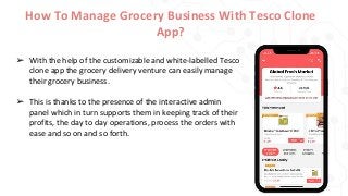 How To Manage Grocery Business With Tesco Clone
App?
➢ With the help of the customizable and white-labelled Tesco
clone app the grocery delivery venture can easily manage
their grocery business.
➢ This is thanks to the presence of the interactive admin
panel which in turn supports them in keeping track of their
profits, the day to day operations, process the orders with
ease and so on and so forth.
 