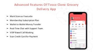 Advanced Features Of Tesco Clone Grocery
Delivery App
➢ Mark Store as Favourite
➢ Membership Subscription Plan
➢ Wallet to Wallet Money Transfer
➢ Real-Time Chat with Support Team
➢ VOIP Based Call Masking
➢ Scan Credit Card for Payment
 