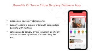 Benefits Of Tesco Clone Grocery Delivery App
➢ Quick access to grocery stores nearby
➢ Support to store to process orders with ease, update
the items with swiftness
➢ Convenience to delivery drivers to work in an efficient
manner and earn a good sum of money along the
way.
 