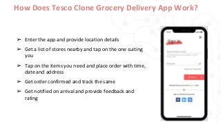 How Does Tesco Clone Grocery Delivery App Work?
➢ Enter the app and provide location details
➢ Get a list of stores nearby and tap on the one suiting
you
➢ Tap on the items you need and place order with time,
date and address
➢ Get order confirmed and track the same
➢ Get notified on arrival and provide feedback and
rating
 