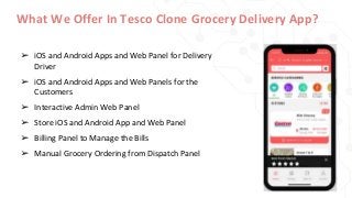 What We Offer In Tesco Clone Grocery Delivery App?
➢ iOS and Android Apps and Web Panel for Delivery
Driver
➢ iOS and Android Apps and Web Panels for the
Customers
➢ Interactive Admin Web Panel
➢ Store iOS and Android App and Web Panel
➢ Billing Panel to Manage the Bills
➢ Manual Grocery Ordering from Dispatch Panel
 