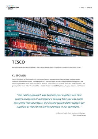 C A S E 	 S T U D I E S
RETAIL
GROCERY
€	64	BILION
TESCO
IMPROVED	WAREHOUSE	PERFORMANCE	AND	ON-SHELF	AVAILABILITY	AT	CENTRAL	EUROPE	DISTRIBUTION	CENTRES
CUSTOMER
Tesco	PLC	(stylised	as	TESCO)	is	a	British	multinational	grocery	and	general	merchandise	retailer	headquartered	in
Cheshunt,	Hertfordshire,	England,	United	Kingdom.	It	is	the	third	largest	retailer	in	the	world	measured	by	profits	and
second-largest	retailer	in	the	world	measured	by	revenues.	It	has	stores	in	12	countries	across	Asia	and	Europe	and	is	the
grocery	market	leader	in	the	UK	(where	it	has	a	market	share	of	around	28.4%),	Ireland,	Hungary,	Malaysia,	and	Thailand.
"	The	existing	approach	was	frustrating	for	suppliers	and	their
carriers	as	booking	or	rearranging	a	delivery	time	slot	was	a	time
consuming	manual	process.	Our	existing	system	didn’t	support	our
suppliers	or	make	them	feel	like	partners	in	our	operations.	"
Jim	Dickson,	Supply	Chain	Development	Manager	
TESCO	Central	Europe
 