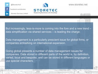But increasingly, less-is-more is coming into the fore and a new trend –
data simplification via shared services – is leading the charge.
Data management is a particularly prescient issue for global firms, or
companies embarking on international expansion.
Going global presents a number of data management issues for
companies. Data stored in different parts of the world is, by definition,
varied, local and bespoke, and can be stored in different languages or
use special characters.

 