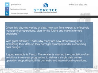 Given this dizzying variety of data, how can firms expect to effectively
manage their operations, plan for the future and make informed
decisions?
With great difficulty. That's why many are now streamlining and
simplifying their data so they don't get swamped under a confusing
data deluge.
A good example is Tesco. The retailer is nearing the completion of an
ambitious three-year programme to deliver a single data centre
operation supporting both its domestic and international operations.

 