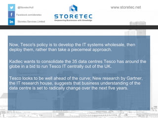 Now, Tesco's policy is to develop the IT systems wholesale, then
deploy them, rather than take a piecemeal approach.
Kadlec wants to consolidate the 35 data centres Tesco has around the
globe in a bid to run Tesco IT centrally out of the UK.
Tesco looks to be well ahead of the curve; New research by Gartner,
the IT research house, suggests that business understanding of the
data centre is set to radically change over the next five years.

 
