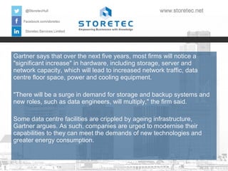 Gartner says that over the next five years, most firms will notice a
"significant increase" in hardware, including storage, server and
network capacity, which will lead to increased network traffic, data
centre floor space, power and cooling equipment.
"There will be a surge in demand for storage and backup systems and
new roles, such as data engineers, will multiply," the firm said.
Some data centre facilities are crippled by ageing infrastructure,
Gartner argues. As such, companies are urged to modernise their
capabilities to they can meet the demands of new technologies and
greater energy consumption.

 