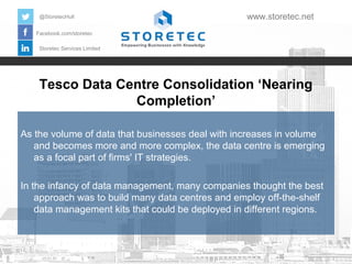 @StoretecHull

www.storetec.net

Facebook.com/storetec
Storetec Services Limited

Tesco Data Centre Consolidation ‘Nearing
Completion’
As the volume of data that businesses deal with increases in volume
and becomes more and more complex, the data centre is emerging
as a focal part of firms' IT strategies.
In the infancy of data management, many companies thought the best
approach was to build many data centres and employ off-the-shelf
data management kits that could be deployed in different regions.

 