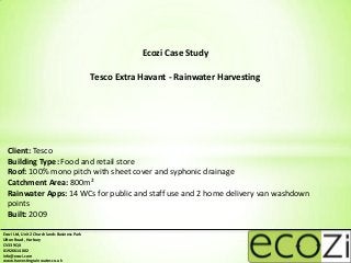 Ecozi Case Study

                                              Tesco Extra Havant - Rainwater Harvesting




  Client: Tesco
  Building Type: Food and retail store
  Roof: 100% mono pitch with sheet cover and syphonic drainage
  Catchment Area: 800m²
  Rainwater Apps: 14 WCs for public and staff use and 2 home delivery van washdown
  points
  Built: 2009

Ecozi Ltd, Unit 2 Churchlands Business Park
Ufton Road, Harbury
CV33 9QX
01926 614 002
info@ecozi.com
www.harvestingrainwater.co.uk
 