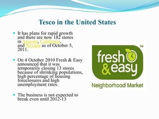 Tesco in the United States
 It has plans for rapid growth
  and there are now 182 stores
  in Arizona, California,
  and Nevada as of October 5,
  2011.

 On 4 October 2010 Fresh & Easy
  announced that it was
  temporarily closing 13 stores
  because of shrinking populations,
  high percentage of housing
  foreclosures and high
  unemployment rates.

 The business is not expected to
  break even until 2012-13
 