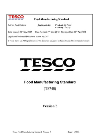 Food Manufacturing Standard
Author: Paul Elstone
Date Issued: 28th Nov 2007

Applicable to:

Product: All Food
Country: Group

Date Revised: 1st May 2012 Revision Due: 30th Apr 2014

Legal and Technical Document Matrix No: 347
© Tesco Stores Ltd. All Rights Reserved. This document is supplied by Tesco for use of the immediate recipient

Food Manufacturing Standard
(TFMS)

Version 5

Tesco Food Manufacturing Standard Version 5

Page 1 of 169

 