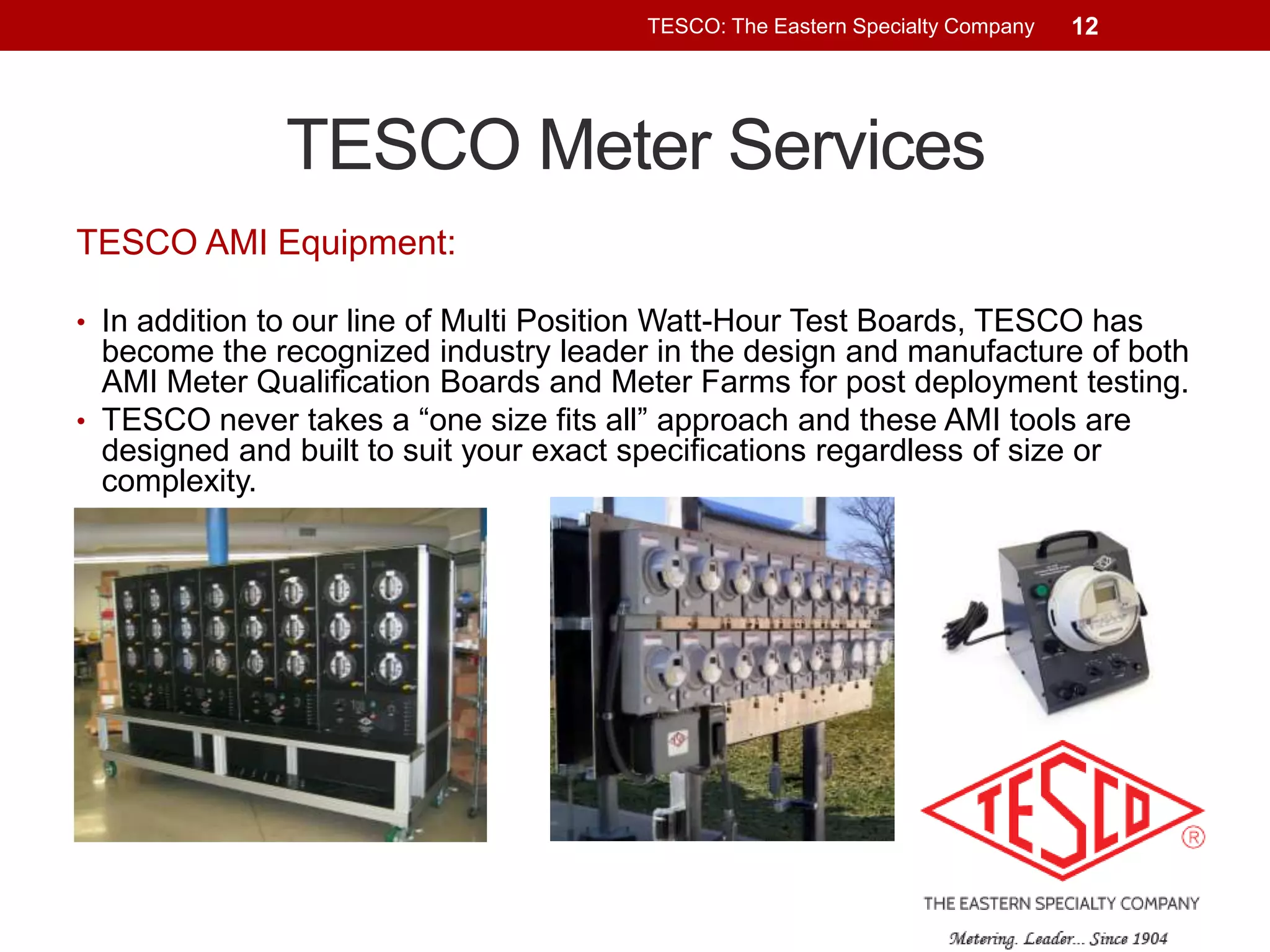 TESCO: The Eastern Specialty Company

12

TESCO Meter Services
TESCO AMI Equipment:
• In addition to our line of Multi Position Watt-Hour Test Boards, TESCO has

become the recognized industry leader in the design and manufacture of both
AMI Meter Qualification Boards and Meter Farms for post deployment testing.
• TESCO never takes a “one size fits all” approach and these AMI tools are
designed and built to suit your exact specifications regardless of size or
complexity.

 