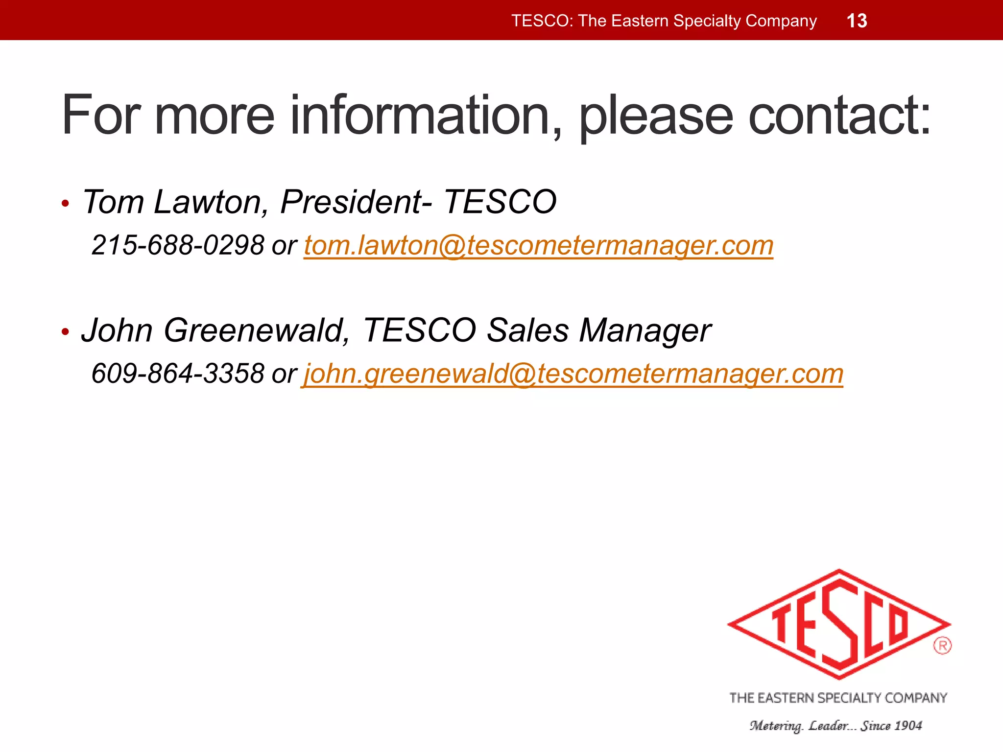 TESCO: The Eastern Specialty Company

13

For more information, please contact:
• Tom Lawton, President- TESCO
215-688-0298 or tom.lawton@tescometermanager.com
• John Greenewald, TESCO Sales Manager
609-864-3358 or john.greenewald@tescometermanager.com

 
