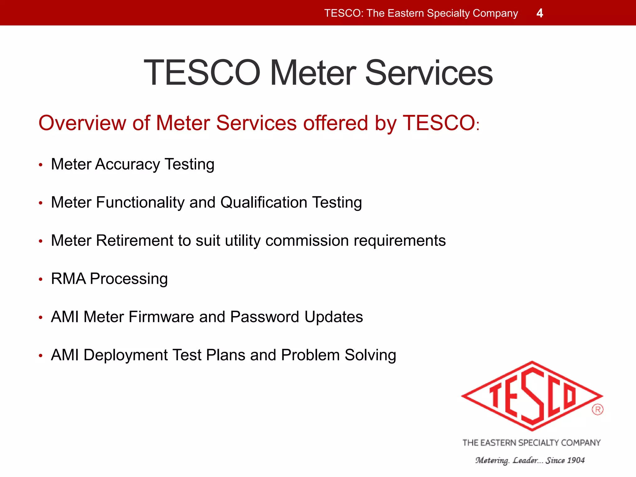TESCO: The Eastern Specialty Company

TESCO Meter Services
Overview of Meter Services offered by TESCO:
• Meter Accuracy Testing
• Meter Functionality and Qualification Testing
• Meter Retirement to suit utility commission requirements
• RMA Processing
• AMI Meter Firmware and Password Updates
• AMI Deployment Test Plans and Problem Solving

4

 