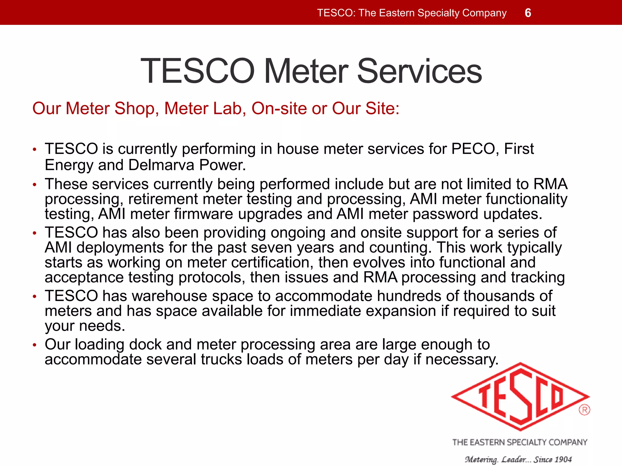 TESCO: The Eastern Specialty Company

6

TESCO Meter Services
Our Meter Shop, Meter Lab, On-site or Our Site:
• TESCO is currently performing in house meter services for PECO, First
•

•

•

•

Energy and Delmarva Power.
These services currently being performed include but are not limited to RMA
processing, retirement meter testing and processing, AMI meter functionality
testing, AMI meter firmware upgrades and AMI meter password updates.
TESCO has also been providing ongoing and onsite support for a series of
AMI deployments for the past seven years and counting. This work typically
starts as working on meter certification, then evolves into functional and
acceptance testing protocols, then issues and RMA processing and tracking
TESCO has warehouse space to accommodate hundreds of thousands of
meters and has space available for immediate expansion if required to suit
your needs.
Our loading dock and meter processing area are large enough to
accommodate several trucks loads of meters per day if necessary.

 