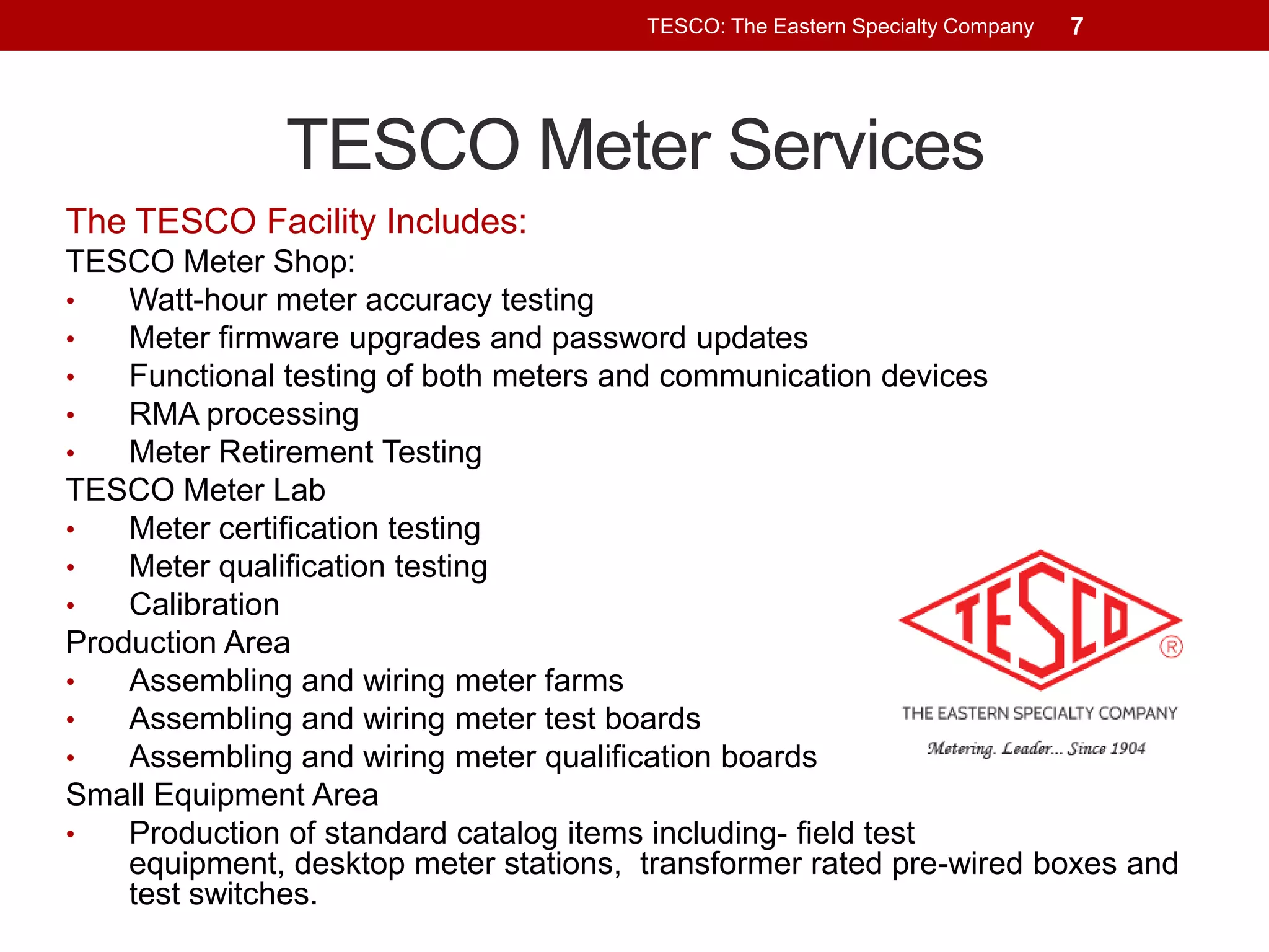 TESCO: The Eastern Specialty Company

7

TESCO Meter Services
The TESCO Facility Includes:
TESCO Meter Shop:
•
Watt-hour meter accuracy testing
•
Meter firmware upgrades and password updates
•
Functional testing of both meters and communication devices
•
RMA processing
•
Meter Retirement Testing
TESCO Meter Lab
•
Meter certification testing
•
Meter qualification testing
•
Calibration
Production Area
•
Assembling and wiring meter farms
•
Assembling and wiring meter test boards
•
Assembling and wiring meter qualification boards
Small Equipment Area
•
Production of standard catalog items including- field test
equipment, desktop meter stations, transformer rated pre-wired boxes and
test switches.

 