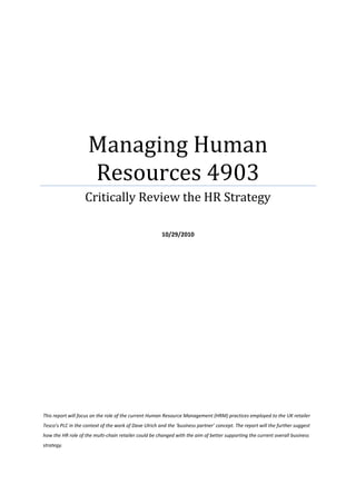 Managing Human Resources 4903Critically Review the HR Strategy10/29/2010<br />This report will focus on the role of the current Human Resource Management (HRM) practices employed to the UK retailer Tesco’s PLC in the context of the work of Dave Ulrich and the ‘business partner’ concept. The report will the further suggest how the HR role of the multi-chain retailer could be changed with the aim of better supporting the current overall business strategy.<br />Contents Page<br />Learning Assessment Outcomes3Scope4Description, evaluation and analysis of the role of HR within Tesco Supermarkets PLC4How can the role of HR change to more fully support the business strategy?6Conclusions and Discussions7References8Employee Engagement Model9Building Organisation Equity Model10Dave Ulrich; The Business Partner Model11<br />Learning Assessment Outcomes<br />Analyse theoretical perspectives, methods, and models in human resource management<br />Evaluate and apply these perspectives, methods, and models and recognise the role they play in understanding and managing human behaviour in the workplace<br />Explore the key roles required to manage human resources effectively.<br />T<br />his report will focus on the role of the current Human Resource Management (HRM) practices employed by the UK retailer Tesco’s PLC in the context of the work of Dave Ulrich and the ‘business partner’ concept. The report will the further suggest how the HR role of the multi-chain retailer could be changed with the aim of better supporting the current overall business strategy.<br />Description, evaluation and analysis of the role of HR within Tesco Supermarkets PLC.<br />I<br />n recent years, there has been an increase in the importance for the presence of HR within organisations. This has resulted in the rise of competition from overseas economies. Investment in employee development practices, such as training, talent management, building ‘agile’ cultures and employee engagement has previously been greater in such countries as Sweden, Japan and Germany, and thus prompting UK companies to undergo a greater amount of investment and energy into their employees (Beardwell, I et all 2004). Over the past decade, Tesco’s have introduced, over time, an HR system designed to provide a greater quality of training and engagement to their staff. The retailer operates in an extremely competitive market where customers now have a wider choice of where to shop for the groceries. To remain competitive, the retailer has expanded into CD’s, DVD’s, homeware and electrical, as well as new markets, such as Credit Cards, insurance and Banking Services.<br />The traditional Business Partner Model, developed by Dave Ulrich, has been adapted over the years by many large organisations when restructuring their HR policies in reflection of the changing business environment (CIPD, 2010). Whereas the traditional model has four departments as Change Agent, Employee Champion, Administrative Partner, and Strategic Partner: the adapted model has Shared Services, Centres of Excellence and Strategic Business Partner. This report will attempt to apply the retailer to both models where possible.<br />The HR department within Tesco has transformed from the role of the service and administrative department (The Next Generation HR, (2010) & Mullins, 2005) to a proactive role within the organisation to a strategic level by providing a greater allocation of resources, training, and skills needed for the wide variety of job roles to the relevant people. Maintaining this strategic role opens up a path for the enhancement of core competencies, intellectual capital, and ‘organic’ learning and is essential to the organisations future success (Treen, D. 2000). Keep, E (1989) states that ‘ongoing development of employees’ skills underpin the wider business objectives’ This aspect within the role of HR can be found within Dave Ulrich’s business partners model of the Employee Champion; where one role of HR are listening and providing resources to and for employees.<br />Looking again at Dave Ulrich’s Business Partner model, we can see that HR further plays an Administrative Expert role that provides a ‘Shared Service’ facility. This unit holds all routine transactional activities such as Payroll, absence monitoring and the provision of resources. They also provide expert advice on employee relation issues as well.<br />The retailer has adopted their HR strategy and cultured it to their overall business model with a major role of their HR is the gaining of trust and loyalty from all of their employees through engagement. This means everyone understands their individual roles within the organisation, how they are a part of the overall strategy, and how their actions benefit or potentially damage the organisations reputation (Beardwell, 1 et al 2004). The way in which HR engages their employees in this instance was to introduce an Induction Programme to all new employees to deliver this message across. The programme caters for a variance of cultures, learning styles and varying commitments to the job. Whitlock (2003) states that all employees have a duty to provide a high commitment to their customers and to turn their core values into a reality on a daily basis. This is reflected in Next Generation HR: Time for Change- Towards a Next Generation HR (2010), one of the HR functions are investing in the allocation of resources to building organisational future sustainability, by going beyond employee engagement to ‘authentic’ organisations that do ‘what they say they do’. This is developing a transparent, talk-straight, and dialogue-cultured business. They also state that trust needs to be deepened to an emotional level and is the building block to help people develop trust in the organisation’s values by drawing on the day-to-day experience that reinforces these.<br />Their high levels of dedication to their employees have helped them feel valued to the organisation and therefore, feel the need to give a higher commitment to their work (CIPD: Creating an Engaged Workforce, 2010). It could be argues that this culd be the Employee Champion. This practice is reflected in Next Generation HR: Time for Change- Towards a Next Generation HR (2010), where it states that this is one proposal which stems from the need for organisation equity is to treat staff the same way as they intend to treat their customers. Building honesty and trust to the forefront of relationships between employee and customer helps to create a natural, customer-centric culture. According to a research paper carried out by the CIPD: Creating an Engaged Workforce (2010) some of the benefits of employee engagement to organisations promotes innovative work behaviour, intention to stay, and to individuals, well-being and sustainability. The practices of engaging employees through aspects such as talent management and training have been categorised into a heading of Centres of Excellence, which is part of Dave Ulrich’s adapted model, or ‘three legged stool’<br />2. How can the role of HR change to more fully support the business strategy?<br />R<br />eferring to the works of Marchington M & Wilkinson, A (1997), one of the best skills an organisation can teach their employees are transferable skills. This has stemmed from today’s economic stage, in terms of employment availability and the evolving trend that no organisation today offers a job for life, this has resulted in individuals feeling they have lesser job security but taking more responsibility for their career paths. Employees are increasingly becoming more mobile and according to Harrison, R (2002), top employees have more scope of choice of where to work and change of employment for reasons such as better incentives, for example, promotion, better security, better opportunities, and satisfaction. Harrison states that: to retain these key individuals, the role of HR must create an environment suited to personal growth.<br />Becoming guardians and commentators<br />Tesco should also run a commentary, and become ‘guardians’ to what is ‘really going on’ in their business, on how decisions and behavioural traits could affect their overall business. The CIPD suggest three says of doing this; these are managing internal or external brand risk, designing balanced HR policies that support progressive ways of doing business and behavioural commentary. The focus on these principals is to challenge and open up debate on behaviours and decisions of even the most senior management in the business. This is seen as a key role to guardianship. To highlight this, successful organisations take up the role of the Employee Champion as seen in ‘The Business Partner’, and keeping people-related issues at the forefront of their thinking, decision-making and planning, (Delany (2001) cited in Mullins, L. 2005:748)).<br />Future-fit leaders<br />Another concept that has been at the forefront of Organisation Development is Talent Management and it is those organisations that can recognise it is an essential cornerstone of to their organisations sustainability. According to Next Generation HR (2010), too many companies are looking at insight-light, process heavy approaches to talent management, which isn’t desirable if a business needs to know their workforces’, aspirations, mindsets and motivations (Thomas Dando, Thompson Reuters, Year Unknown). Organisations need to know how tomorrow’s leadership abilities might be different from today’s leadership demands. The CIPD goes on to say those building healthy cultures [to the workforce] is not enough to meet the targets of staying sustainable. They state that they need to build an agile and adaptable culture to meet tomorrow’s macro-needs: here a business can respond quickly to macro-environmental impacts and changes.<br />Here the role of Change Agent takes on the responsibility of managing this change as well as taking on the role of the Strategy Agent to align the business’ position with the microenvironment. <br />Conclusions and Discussions <br />A<br />ccording to the CIPD (2010), it states that there, on many occasions, is an overlap between the roles depicted in the model: a strategic partner may, if applicable, be the Chance Agent also, if there is a large organisational change-taking place. It is important to note that, according to a survey carried out by the CIPD, less than 30% or respondents of the sample apply this model in full, but instead many organizations have used an adapted model known as the ‘three-legged-stool’ They compile three functions of; Shared Services, Centres of excellence and the Strategic Business Partner.<br />Tesco need to maintain an HR system, which is people-focused, employee engaging and adaptable to macro changes within their environment. An insight-driven organisation is another key to sustainable HR practices and to the business as a whole, where HR has an in-depth understanding of the key drivers, which make their business successful within the climate in which it operates. This is achieved in the continuous building of an agile and adaptable culture, and developing future-leaders for tomorrow’s business. An HR system to enable a running commentary on different behavioural characteristics and decision making practices and would be extremely advantageous if Tesco were to develop a system whereby these could be measured against a set of benchmarks. This will enable Tesco to predict how future-proof their organisation really is. It is becoming more common to invest in such organisational equity resources and this would add value to the business.<br />References<br />Armstrong, M., 2005. A Handbook of Human Resource Management Practice. 9th ed. Kogan Page, London<br />Beardwell, I. et al.2004. Human Resource Management a Contemporary Approach. 4th ed. Prentice Hall, Harlow.<br />Treen, D., 2000. Strategic Human Resources Ivey Business Journal, Vol 64. <br />Whitelock, N., 2003. Tesco’s new recruits see the big picture<br />Anonymous., 2003. Human resources deliver Tesco’s bright Future Human Resource Management International Digest, 7 (4) <br />Marchington, M. & Wilkinson, A., 2006. Core Personnel and Development IPD Publishing, London.<br />Mullins, L., 2005. Management and Organisational Behaviour. 7th ed. Prentice Hall, Pearson Education, Edinburgh<br />Keep, E., 1989. Corporate training: the vital component?’ New Perspectives on Human Resource Management, Routledge Press. London<br />Harrison, R., 2002. Learning and Development. 3rd ed. CIPD Publishing, London<br />CIPD, 2010. Next Generation HR. Time for Change –Towards a Next Generation for HR. [online] Chartered Institute for Personal Development, London. Available at: http://www.cipd.co.uk/nextgen [Accessed 5 November 2010]<br />CIPD, 2010. Creating an Engaged Workforce. [Online] Chartered Institute for Personal Development, London. Available at: http://www.cipd.co.uk/  [Accessed 5 November 2010]<br />CIPD, 2010. Flexible Working: working for families, working for business. [Online] Chartered Institute for Personal Development, London. Available at http://www.cipd.co.uk/ [Accessed 05 November 2010]<br />CIPD, 2010., Understanding and Attracting strategic HR Talent, A focus on the business partner role. Chartered Institute for Personal Development, London. Available at http://www.dipd.co.uk [Accessed 12 November 2010]<br />Goodge, P., 2010. HR Business Partnering.  CIPD, [internet] Jan 2010. Available at http:// www.cipd.co.uk [Accessed 5 November 2010]<br />Steinbies, 2010. POINT OF VIEW : Barriers and open doors with “HR Business Partners”, An HR concept is translated into practice [Online] (Updated: Unknown) Available at http://www.stw.de/en/publications/transfer-magazine/transfer-022008/von-den-moeglichkeiten-und-grenzen-des-hr-business-partner.html <br />[Accessed 11 November 2010)<br />The Employee Engagement Model<br />Figure  SEQ Figure  ARABIC 1: CIPD, 2010. Creating an Engaged Workforce. [Online] Chartered Institute for Personal Development, London. Available at: http://www.cipd.co.uk/ [Accessed 5 November 2010]<br />The Business Partner Model<br />Figure 2 http://www.stw.de/en/publications/transfer-magazine/transfer-022008/von-den-moeglichkeiten-und-grenzen-des-hr-business-partner.html<br />Building Organisational Equity<br />Figure 3 CIPD, 2010. Next Generation HR. Time for Change –Towards a Next Generation for HR. [online] Chartered Institute for Personal Development, London. Available at: http://www.cipd.co.uk/nextgen [Accessed 5 November 2010]<br />