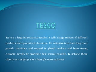 Tesco is a large international retailer. It sells a large amount of different
products from groceries to furniture. It’s objective is to have long term
growth, dominate and expand in global markets and have strong
customer loyalty by providing best service possible. To achieve those
objectives it employs more than 360,000 employees
 