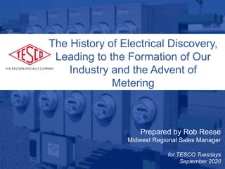10/02/2012 Slide 1
Prepared by Rob Reese
Midwest Regional Sales Manager
for TESCO Tuesdays
September 2020
The History of Electrical Discovery,
Leading to the Formation of Our
Industry and the Advent of
Metering
 