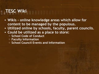   TESC Wiki Wikis - online knowledge areas which allow for content to be managed by the populous. Utilized online by schools, faculty, parent councils. Could be utilized as a place to store: School Code of Conduct Faculty Information School Council Events and Information 