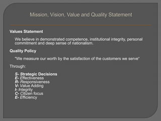Values Statement
We believe in demonstrated competence, institutional integrity, personal
commitment and deep sense of nationalism.
Quality Policy
"We measure our worth by the satisfaction of the customers we serve“
Through:
S- Strategic Decisions
E- Effectiveness
R- Responsiveness
V- Value Adding
I- Integrity
C- Citizen focus
E- Efficiency
 