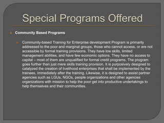  Community Based Programs
 Community-based Training for Enterprise development Program is primarily
addressed to the poor and marginal groups, those who cannot access, or are not
accessible by formal training provisions. They have low skills, limited
management abilities, and have few economic options. They have no access to
capital – most of them are unqualified for formal credit programs. The program
goes further than just mere skills training provision. It is purposively designed to
catalyzed the creation of livelihood enterprises that shall be implemented by the
trainees, immediately after the training. Likewise, it is designed to assist partner
agencies such as LGUs, NGOs, people organizations and other agencies
organizations with mission to help the poor get into productive undertakings to
help themselves and their communities.
 