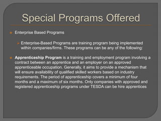  Enterprise Based Programs
 Enterprise-Based Programs are training program being implemented
within companies/firms. These programs can be any of the following:
 Apprenticeship Program is a training and employment program involving a
contract between an apprentice and an employer on an approved
apprenticeable occupation. Generally, it aims to provide a mechanism that
will ensure availability of qualified skilled workers based on industry
requirements. The period of apprenticeship covers a minimum of four
months and a maximum of six months. Only companies with approved and
registered apprenticeship programs under TESDA can be hire apprentices
 