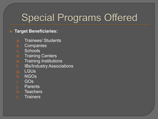  Target Beneficiaries:
a. Trainees/ Students
b. Companies
c. Schools
d. Training Centers
e. Training Institutions
f. IBs/Industry Associations
g. LGUs
h. NGOs
i. GOs
j. Parents
k. Teachers
l. Trainers
 
