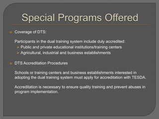  Coverage of DTS:
Participants in the dual training system include duly accredited:
 Public and private educational institutions/training centers
 Agricultural, industrial and business establishments
 DTS Accreditation Procedures
Schools or training centers and business establishments interested in
adopting the dual training system must apply for accreditation with TESDA.
Accreditation is necessary to ensure quality training and prevent abuses in
program implementation.
 
