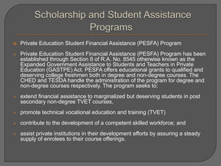  Private Education Student Financial Assistance (PESFA) Program
 Private Education Student Financial Assistance (PESFA) Program has been
established through Section 8 of R.A. No. 8545 otherwise known as the
Expanded Government Assistance to Students and Teachers in Private
Education (GASTPE) Act. PESFA offers educational grants to qualified and
deserving college freshmen both in degree and non-degree courses. The
CHED and TESDA handle the administration of the program for degree and
non-degree courses respectively. The program seeks to:
 extend financial assistance to marginalized but deserving students in post
secondary non-degree TVET courses,
 promote technical vocational education and training (TVET)
 contribute to the development of a competent skilled workforce; and
 assist private institutions in their development efforts by assuring a steady
supply of enrolees to their course offerings.
 