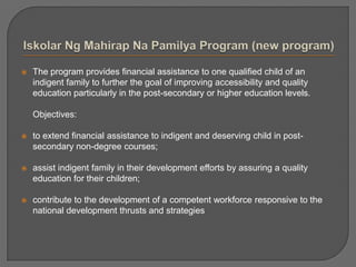  The program provides financial assistance to one qualified child of an
indigent family to further the goal of improving accessibility and quality
education particularly in the post-secondary or higher education levels.
Objectives:
 to extend financial assistance to indigent and deserving child in post-
secondary non-degree courses;
 assist indigent family in their development efforts by assuring a quality
education for their children;
 contribute to the development of a competent workforce responsive to the
national development thrusts and strategies
 