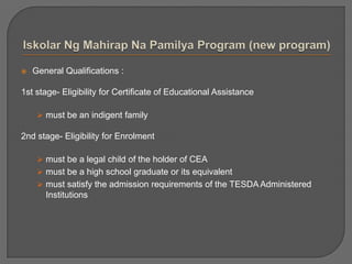  General Qualifications :
1st stage- Eligibility for Certificate of Educational Assistance
 must be an indigent family
2nd stage- Eligibility for Enrolment
 must be a legal child of the holder of CEA
 must be a high school graduate or its equivalent
 must satisfy the admission requirements of the TESDA Administered
Institutions
 