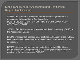 STEP 4: Be present at the scheduled date and assigned venue of
assessment indicated in the Admission Slip.
DON’T FORGET TO BRING YOUR ADMISSION SLIP ON YOUR
ASSESSMENT DATE.
STEP 5: Get the Competency Assessment Result Summary (CARS) at
the Assessment Center.
STEP 6: Assessment passers must apply for certification at the TESDA
District/Provincial Office where the assessment center/venue is under
jurisdiction.
STEP 7: Assessment passers can claim their National Certificate
(NC)/Certificate of Competency (COC) seven (7) working days after
application for the issuance of COC/NC.
 