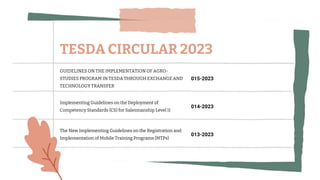 GUIDELINES ON THE IMPLEMENTATION OF AGRO-
STUDIES PROGRAM IN TESDA THROUGH EXCHANGE AND
TECHNOLOGY TRANSFER
015-2023
Implementing Guidelines on the Deployment of
Competency Standards (CS) for Salesmanship Level II
014-2023
The New Implementing Guidelines on the Registration and
Implementation of Mobile Training Programs (MTPs)
013-2023
TESDA CIRCULAR 2023
 