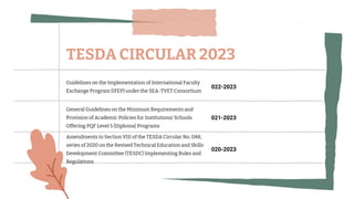 Guidelines on the Implementation of International Faculty
Exchange Program (IFEP) under the SEA-TVET Consortium
022-2023
General Guidelines on the Minimum Requirements and
Provision of Academic Policies for Institutions/ Schools
Offering PQF Level 5 (Diploma) Programs
021-2023
Amendments to Section VIII of the TESDA Circular No. 048,
series of 2020 on the Revised Technical Education and Skills
Development Committee (TESDC) Implementing Rules and
Regulations
020-2023
TESDA CIRCULAR 2023
 