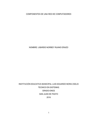 1
COMPONENTES DE UNA RED DE COMPUTADORES
NOMBRE: LIBARDO NORBEY RUANO ERAZO
INSTITUCIÒN EDUCATIVA MUNICIPAL LUIS EDUARDO MORA OSEJO
TECNICO EN SISTEMAS
GRADO-ONCE
SAN JUAN DE PASTO
2016
 