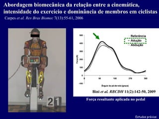 Estudos prévios Abordagem biomecânica da relação entre a cinemática, intensidade do exercício e dominância de membros em ciclistas Bini  et al.   RBCDH  11(2):142-50, 2009 Carpes  et al.   Rev Bras Biomec  7(13):55-61, 2006 Força resultante aplicada no pedal 
