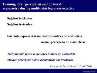 Training level, perception and bilateral asymmetry during multi-joint leg-press exercise Carpes et al.  Braz J Biom  2(1):51-62, 2008 Sujeitos iniciantes Sujeitos treinados Iniciantes apresentaram maiores índices de assimetria   menor percepção de assimetrias Treinamento levou a menores índices de assimetria Melhor percepção sobre assimetrias em treinados Estudos prévios 