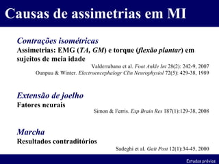 Causas de assimetrias em MI Contrações isométricas Assimetrias: EMG ( TA, GM ) e torque ( flexão plantar ) em sujeitos de meia idade Valderrabano et al.  Foot Ankle Int  28(2): 242-9, 2007 Ounpuu & Winter.  Electroencephalogr Clin Neurophysiol  72(5): 429-38, 1989 Extensão de joelho Fatores neurais Simon & Ferris.  Exp Brain Res  187(1):129-38, 2008 Marcha Resultados contraditórios Sadeghi et al.  Gait Post  12(1):34-45, 2000 Estudos prévios 