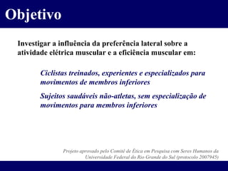 Objetivo Investigar a influência da preferência lateral sobre a atividade elétrica muscular e a eficiência muscular em: Ciclistas treinados, experientes e especializados para  movimentos de membros inferiores Sujeitos saudáveis não-atletas, sem especialização de  movimentos para membros inferiores Projeto aprovado pelo Comitê de Ética em Pesquisa com Seres Humanos da Universidade Federal do Rio Grande do Sul (protocolo 2007945) 