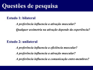 Questões de pesquisa Estudo 1: bilateral A preferência influencia a ativação muscular? Qualquer assimetria na ativação depende da experiência? Estudo 2: unilateral A preferência influencia a eficiência muscular? A preferência influencia a ativação muscular? A preferência influencia a comunicação entre-membros? 