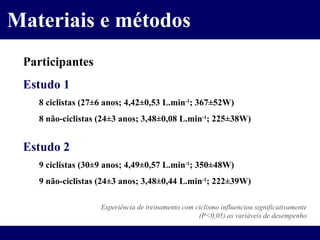 Materiais e métodos Participantes Estudo 1 8 ciclistas (27 ±6 anos; 4,42±0,53 L.min -1 ; 367±52W) 8 não-ciclistas (24 ±3 anos; 3,48±0,08 L.min -1 ; 225±38W) Estudo 2 9 ciclistas (30 ±9 anos; 4,49±0,57 L.min -1 ; 350±48W) 9 não-ciclistas (24 ±3 anos; 3,48±0,44 L.min -1 ; 222±39W) Experiência de treinamento com ciclismo influenciou significativamente (P<0,05) as variáveis de desempenho 