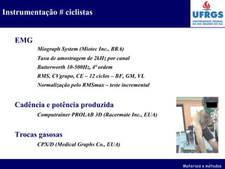 EMG Miograph System (Miotec Inc., BRA) Taxa de amostragem de 2kHz por canal Butterworth 10-500Hz, 4ª ordem RMS, CVgrupo, CE – 12 ciclos – BF, GM, VL Normalização pelo RMSmax – teste incremental Cadência e potência produzida Computrainer PROLAB 3D (Racermate Inc., EUA) Trocas gasosas CPX/D (Medical Graphs Co., EUA) Materiais e métodos Instrumentação # ciclistas 