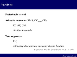 Variáveis Preferência lateral Ativação muscular  (RMS, CV grupo , CE) VL, BF, GM direita e esquerda Trocas gasosas VO 2 estimativa da eficiência muscular (bruta, líquida) Coyle et al., Med Sci Sports Exerc, 24:782-8, 1992 Materiais e métodos 