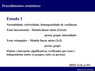 Procedimentos estatísticos Estudo 1 Normalidade, esfericidade, homogeneidade de variâncias Teste incremental – Modelo linear misto (2x2x4) perna, grupo, intensidade Teste retangular – Modelo linear misto (2x2) perna, grupo Efeitos e interações significativas verificadas por teste t independente (entre os grupos, entre as pernas) SPSS 13.0;  α =5% Materiais e métodos 