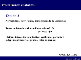 Estudo 2 Normalidade, esfericidade, homogeneidade de variâncias Testes unilaterais – Modelo linear misto (2x2) perna, grupo Efeitos e interações significativas verificadas por teste t independente (entre os grupos, entre as pernas) SPSS 13.0;  α =5% Materiais e métodos Procedimentos estatísticos 