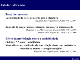 Teste incremental Variabilidade da EMG de acordo com a literatura Hug, et al.,  Eur J Appl Physiol , 92(3): 334-42, 2004 Aumento da carga – maiores sinergias musculares, sincronização Chapman, et al.,  J Electromyogr Kinesiol , 18(3): 359-71, 2008 Chapman, et al.  J Sports Sci , 24(2): 115-24, 2006 Efeito da preferência sobre a variabilidade Ciclistas: NP maior variabilidade Não-ciclistas: variabilidade não teve relação direta com preferência   redundância motora – sinergias múltiplas Hug et al.,  Eur J Appl Physiol , 104(4): 667-78, 2008 Estudo 1:  discussão Discussão 