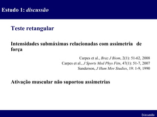 Teste retangular Intensidades submáximas relacionadas com assimetria  de força Carpes et al.,  Braz J Biom , 2(1): 51-62, 2008 Carpes et al.,  J Sports Med Phys Fitn , 47(1): 51-7, 2007 Sanderson,  J Hum Mov Studies , 19: 1-9, 1990 Ativação muscular não suportou assimetrias Estudo 1:  discussão Discussão 
