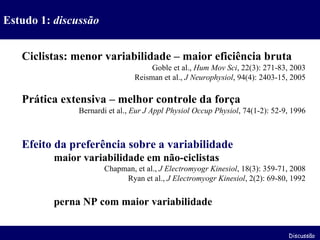 Ciclistas: menor variabilidade – maior eficiência bruta Goble et al.,  Hum Mov Sci , 22(3): 271-83, 2003 Reisman et al.,  J Neurophysiol , 94(4): 2403-15, 2005 Prática extensiva – melhor controle da força Bernardi et al.,  Eur J Appl Physiol Occup Physiol , 74(1-2): 52-9, 1996 Efeito da preferência sobre a variabilidade maior variabilidade em não-ciclistas Chapman, et al.,  J Electromyogr Kinesiol , 18(3): 359-71, 2008 Ryan et al.,  J Electromyogr Kinesiol , 2(2): 69-80, 1992 perna NP com maior variabilidade Estudo 1:  discussão Discussão 