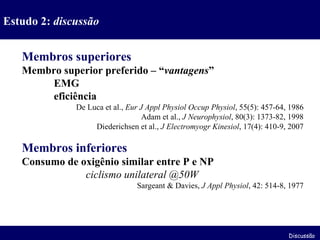 Membros superiores Membro superior preferido – “ vantagens ” EMG eficiência De Luca et al.,  Eur J Appl Physiol Occup Physiol , 55(5): 457-64, 1986 Adam et al.,  J Neurophysiol , 80(3): 1373-82, 1998 Diederichsen et al.,  J Electromyogr Kinesiol , 17(4): 410-9, 2007 Membros inferiores Consumo de oxigênio similar entre P e NP ciclismo unilateral @50W Sargeant & Davies,  J Appl Physiol , 42: 514-8, 1977 Estudo 2:  discussão Discussão 